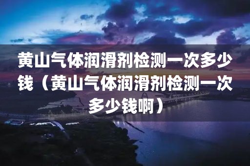 黄山气体润滑剂检测一次多少钱（黄山气体润滑剂检测一次多少钱啊）