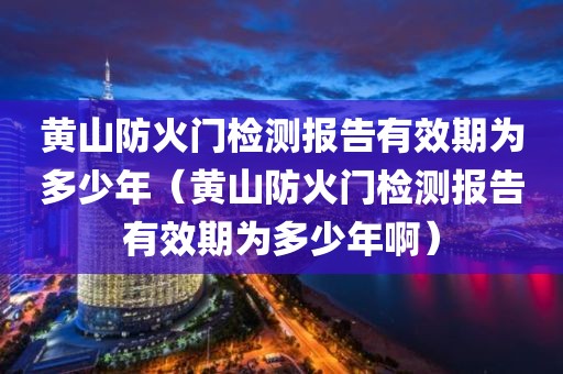 黄山防火门检测报告有效期为多少年（黄山防火门检测报告有效期为多少年啊）