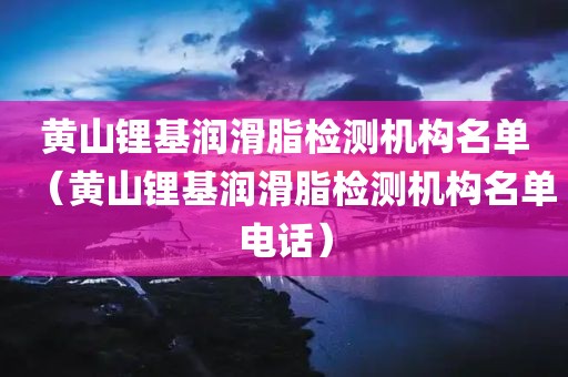 黄山锂基润滑脂检测机构名单（黄山锂基润滑脂检测机构名单电话）