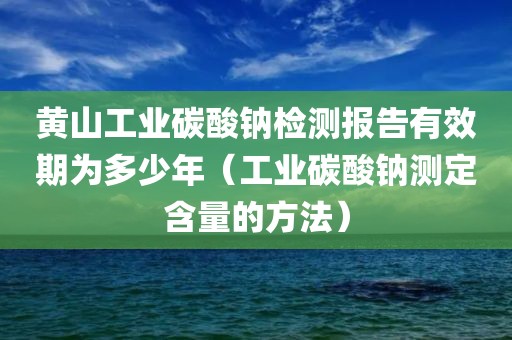 黄山工业碳酸钠检测报告有效期为多少年（工业碳酸钠测定含量的方法）