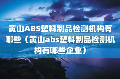 黄山ABS塑料制品检测机构有哪些（黄山abs塑料制品检测机构有哪些企业）